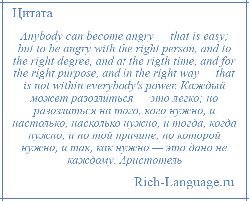 
    Anybody can become angry — that is easy; but to be angry with the right person, and to the right degree, and at the rigth time, and for the right purpose, and in the right way — that is not within everybody's power. Каждый может разозлиться — это легко; но разозлиться на того, кого нужно, и настолько, насколько нужно, и тогда, когда нужно, и по той причине, по которой нужно, и так, как нужно — это дано не каждому. Аристотель