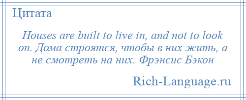 
    Houses are built to live in, and not to look on. Дома строятся, чтобы в них жить, а не смотреть на них. Фрэнсис Бэкон