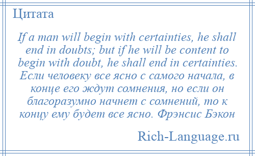 
    If a man will begin with certainties, he shall end in doubts; but if he will be content to begin with doubt, he shall end in certainties. Если человеку все ясно с самого начала, в конце его ждут сомнения, но если он благоразумно начнет с сомнений, то к концу ему будет все ясно. Фрэнсис Бэкон