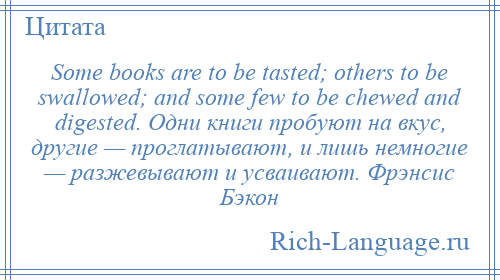 
    Some books are to be tasted; others to be swallowed; and some few to be chewed and digested. Одни книги пробуют на вкус, другие — проглатывают, и лишь немногие — разжевывают и усваивают. Фрэнсис Бэкон