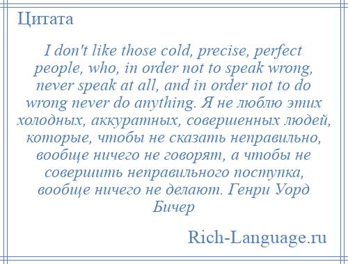 
    I don't like those cold, precise, perfect people, who, in order not to speak wrong, never speak at all, and in order not to do wrong never do anything. Я не люблю этих холодных, аккуратных, совершенных людей, которые, чтобы не сказать неправильно, вообще ничего не говорят, а чтобы не совершить неправильного поступка, вообще ничего не делают. Генри Уорд Бичер