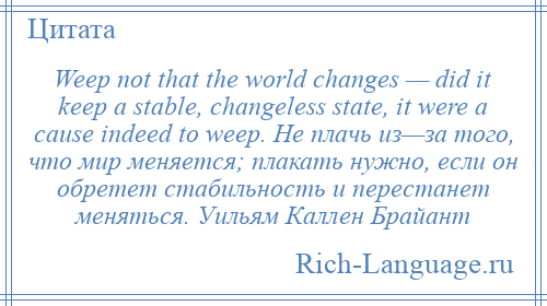 
    Weep not that the world changes — did it keep a stable, changeless state, it were a cause indeed to weep. Не плачь из—за того, что мир меняется; плакать нужно, если он обретет стабильность и перестанет меняться. Уильям Каллен Брайант