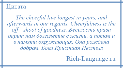 
    The cheerful live longest in years, and afterwards in our regards. Cheerfulness is the off—shoot of goodness. Веселость нрава дарит нам долголетие в жизни, а потом и в памяти окружающих. Она рождена добром. Бови Кристиан Нестелл