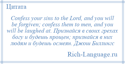 
    Confess your sins to the Lord, and you will be forgiven; confess them to men, and you will be laughed at. Признайся в своих грехах богу и будешь прощен; признайся в них людям и будешь осмеян. Джош Биллингс