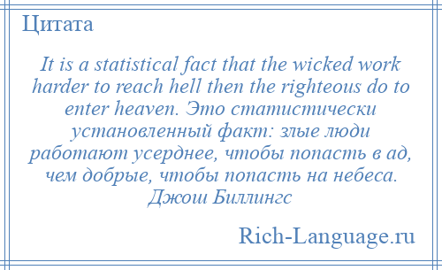 
    It is a statistical fact that the wicked work harder to reach hell then the righteous do to enter heaven. Это статистически установленный факт: злые люди работают усерднее, чтобы попасть в ад, чем добрые, чтобы попасть на небеса. Джош Биллингс