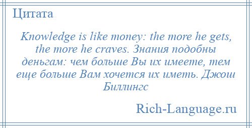 
    Knowledge is like money: the more he gets, the more he craves. Знания подобны деньгам: чем больше Вы их имеете, тем еще больше Вам хочется их иметь. Джош Биллингс