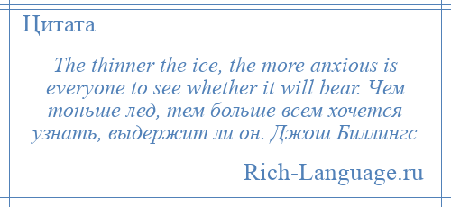 
    The thinner the ice, the more anxious is everyone to see whether it will bear. Чем тоньше лед, тем больше всем хочется узнать, выдержит ли он. Джош Биллингс