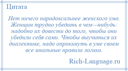 
    Нет ничего парадоксальнее женского ума. Женщин трудно убедить в чем—нибудь: надобно их довести до того, чтобы они убедили себя сами. Чтобы выучиться их диалектике, надо опрокинуть в уме своем все школьные правила логики.