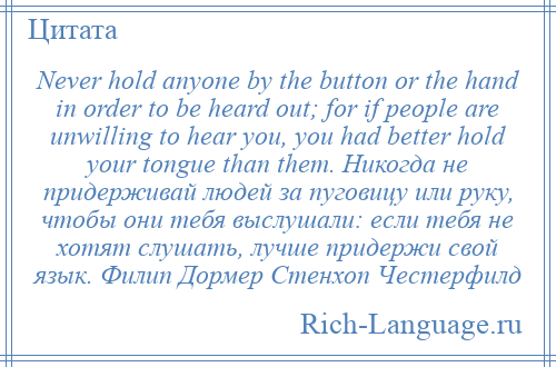 
    Never hold anyone by the button or the hand in order to be heard out; for if people are unwilling to hear you, you had better hold your tongue than them. Никогда не придерживай людей за пуговицу или руку, чтобы они тебя выслушали: если тебя не хотят слушать, лучше придержи свой язык. Филип Дормер Стенхоп Честерфилд
