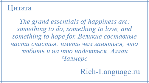 
    The grand essentials of happiness are: something to do, something to love, and something to hope for. Великие составные части счастья: иметь чем заняться, что любить и на что надеяться. Аллан Чалмерс