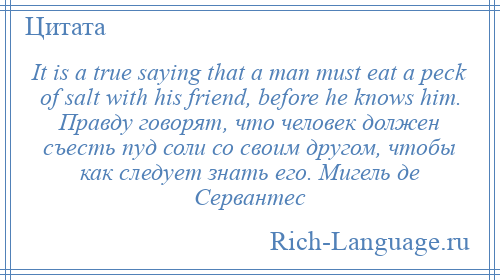 
    It is a true saying that a man must eat a peck of salt with his friend, before he knows him. Правду говорят, что человек должен съесть пуд соли со своим другом, чтобы как следует знать его. Мигель де Сервантес