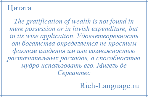 
    The gratification of wealth is not found in mere possession or in lavish expenditure, but in its wise application. Удовлетворенность от богатства определяется не простым фактом владения им или возможностью расточительных расходов, а способностью мудро использовать его. Мигель де Сервантес