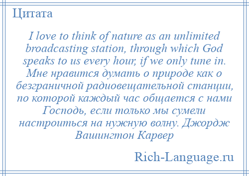 
    I love to think of nature as an unlimited broadcasting station, through which God speaks to us every hour, if we only tune in. Мне нравится думать о природе как о безграничной радиовещательной станции, по которой каждый час общается с нами Господь, если только мы сумели настроиться на нужную волну. Джордж Вашингтон Карвер