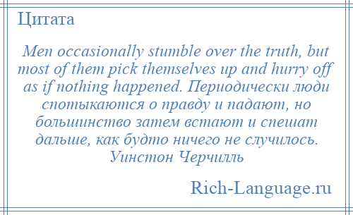 
    Men occasionally stumble over the truth, but most of them pick themselves up and hurry off as if nothing happened. Периодически люди спотыкаются о правду и падают, но большинство затем встают и спешат дальше, как будто ничего не случилось. Уинстон Черчилль