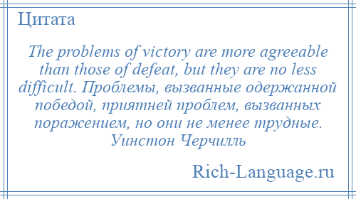 
    The problems of victory are more agreeable than those of defeat, but they are no less difficult. Проблемы, вызванные одержанной победой, приятней проблем, вызванных поражением, но они не менее трудные. Уинстон Черчилль