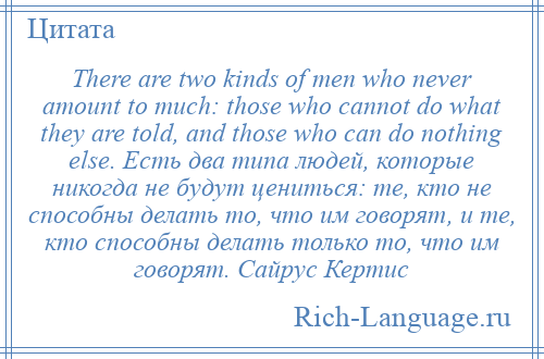 
    There are two kinds of men who never amount to much: those who cannot do what they are told, and those who can do nothing else. Есть два типа людей, которые никогда не будут цениться: те, кто не способны делать то, что им говорят, и те, кто способны делать только то, что им говорят. Сайрус Кертис