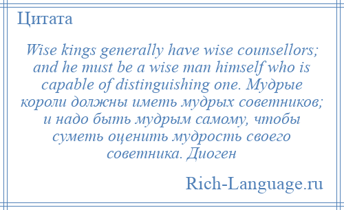 
    Wise kings generally have wise counsellors; and he must be a wise man himself who is capable of distinguishing one. Мудрые короли должны иметь мудрых советников; и надо быть мудрым самому, чтобы суметь оценить мудрость своего советника. Диоген