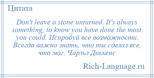 
    Don't leave a stone unturned. It's always something, to know you have done the most you could. Испробуй все возможности. Всегда важно знать, что ты сделал все, что мог. Чарльз Диккенс