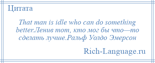 
    That man is idle who can do something better.Ленив тот, кто мог бы что—то сделать лучше.Ральф Уолдо Эмерсон