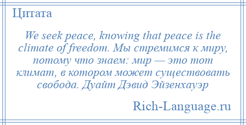 
    We seek peace, knowing that peace is the climate of freedom. Мы стремимся к миру, потому что знаем: мир — это тот климат, в котором может существовать свобода. Дуайт Дэвид Эйзенхауэр