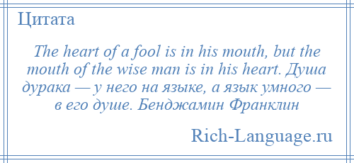 
    The heart of a fool is in his mouth, but the mouth of the wise man is in his heart. Душа дурака — у него на языке, а язык умного — в его душе. Бенджамин Франклин