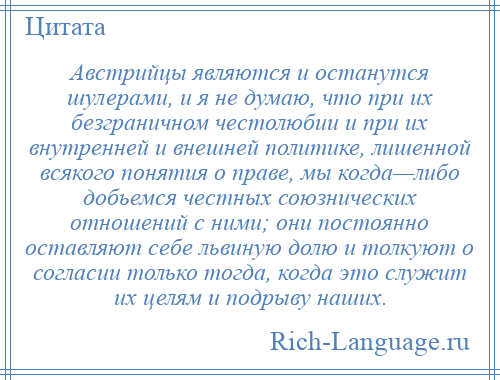 
    Австрийцы являются и останутся шулерами, и я не думаю, что при их безграничном честолюбии и при их внутренней и внешней политике, лишенной всякого понятия о праве, мы когда—либо добьемся честных союзнических отношений с ними; они постоянно оставляют себе львиную долю и толкуют о согласии только тогда, когда это служит их целям и подрыву наших.