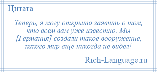
    Теперь, я могу открыто заявить о том, что всем вам уже известно. Мы [Германия] создали такое вооружение, какого мир еще никогда не видел!
