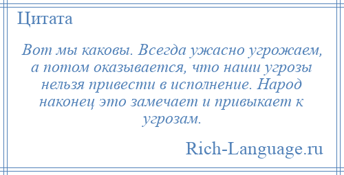 
    Вот мы каковы. Всегда ужасно угрожаем, а потом оказывается, что наши угрозы нельзя привести в исполнение. Народ наконец это замечает и привыкает к угрозам.
