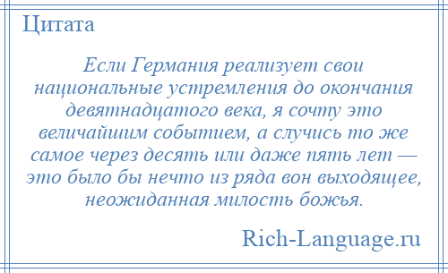 
    Если Германия реализует свои национальные устремления до окончания девятнадцатого века, я сочту это величайшим событием, а случись то же самое через десять или даже пять лет — это было бы нечто из ряда вон выходящее, неожиданная милость божья.