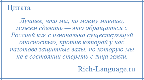 
    Лучшее, что мы, по моему мнению, можем сделать — это обращаться с Россией как с изначально существующей опасностью, против которой у нас наготове защитные валы, но которую мы не в состоянии стереть с лица земли.