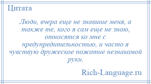 
    Люди, вчера еще не знавшие меня, а также те, кого я сам еще не знаю, относятся ко мне с предупредительностью, и часто я чувствую дружеское пожатие незнакомой руки.