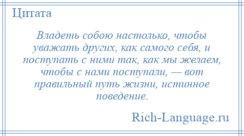 
    Владеть собою настолько, чтобы уважать других, как самого себя, и поступать с ними так, как мы желаем, чтобы с нами поступали, — вот правильный путь жизни, истинное поведение.