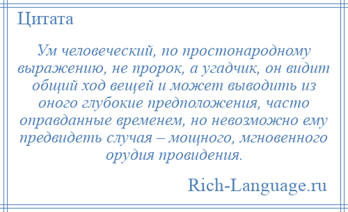 
    Ум человеческий, по простонародному выражению, не пророк, а угадчик, он видит общий ход вещей и может выводить из оного глубокие предположения, часто оправданные временем, но невозможно ему предвидеть случая – мощного, мгновенного орудия провидения.