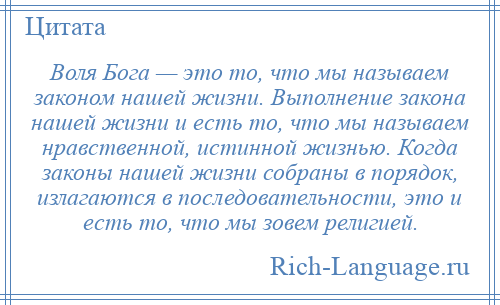 
    Воля Бога — это то, что мы называем законом нашей жизни. Выполнение закона нашей жизни и есть то, что мы называем нравственной, истинной жизнью. Когда законы нашей жизни собраны в порядок, излагаются в последовательности, это и есть то, что мы зовем религией.