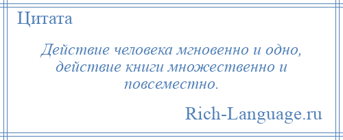 
    Действие человека мгновенно и одно, действие книги множественно и повсеместно.