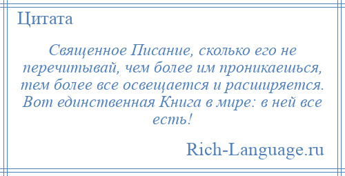 
    Священное Писание, сколько его не перечитывай, чем более им проникаешься, тем более все освещается и расширяется. Вот единственная Книга в мире: в ней все есть!