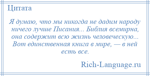 
    Я думаю, что мы никогда не дадим народу ничего лучше Писания... Библия всемирна, она содержит всю жизнь человеческую... Вот единственная книга в мире, — в ней есть все.