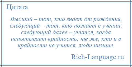 
    Высший – тот, кто знает от рождения, следующий – тот, кто познает в учении; следующий далее – учится, когда испытывает крайность; те же, кто и в крайности не учится, люди низшие.