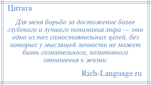 
    Для меня борьба за достижение более глубокого и лучшего понимания мира — это одна из тех самостоятельных целей, без которых у мыслящей личности не может быть сознательного, позитивного отношения к жизни.