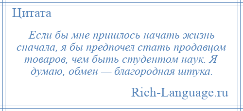 
    Если бы мне пришлось начать жизнь сначала, я бы предпочел стать продавцом товаров, чем быть студентом наук. Я думаю, обмен — благородная штука.