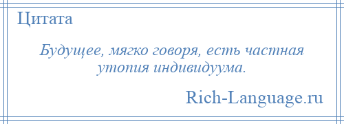 
    Будущее, мягко говоря, есть частная утопия индивидуума.