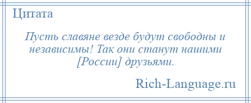 
    Пусть славяне везде будут свободны и независимы! Так они станут нашими [России] друзьями.