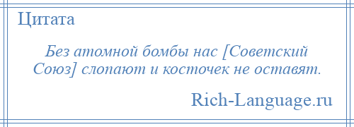 
    Без атомной бомбы нас [Советский Союз] слопают и косточек не оставят.