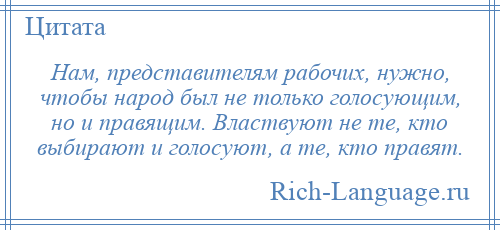 
    Нам, представителям рабочих, нужно, чтобы народ был не только голосующим, но и правящим. Властвуют не те, кто выбирают и голосуют, а те, кто правят.