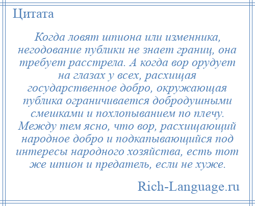 
    Когда ловят шпиона или изменника, негодование публики не знает границ, она требует расстрела. А когда вор орудует на глазах у всех, расхищая государственное добро, окружающая публика ограничивается добродушными смешками и похлопыванием по плечу. Между тем ясно, что вор, расхищающий народное добро и подкапывающийся под интересы народного хозяйства, есть тот же шпион и предатель, если не хуже.