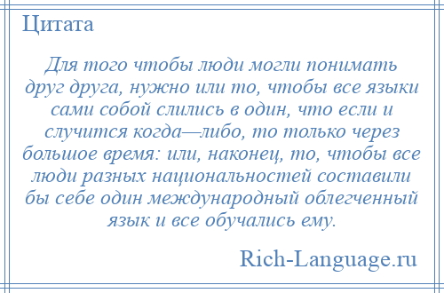 
    Для того чтобы люди могли понимать друг друга, нужно или то, чтобы все языки сами собой слились в один, что если и случится когда—либо, то только через большое время: или, наконец, то, чтобы все люди разных национальностей составили бы себе один международный облегченный язык и все обучались ему.