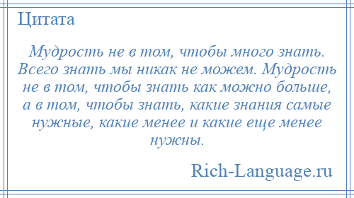 
    Мудрость не в том, чтобы много знать. Всего знать мы никак не можем. Мудрость не в том, чтобы знать как можно больше, а в том, чтобы знать, какие знания самые нужные, какие менее и какие еще менее нужны.