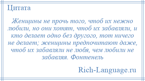 
    Женщины не прочь того, чтоб их нежно любили, но они хотят, чтоб их забавляли, и кто делает одно без другого, тот ничего не делает; женщины предпочитают даже, чтоб их забавляли не любя, чем любили не забавляя. Фонтенель