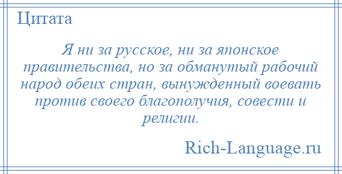 
    Я ни за русское, ни за японское правительства, но за обманутый рабочий народ обеих стран, вынужденный воевать против своего благополучия, совести и религии.