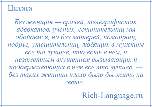 
    Без женщин — врачей, телеграфисток, адвокатов, ученых, сочинительниц мы обойдемся, но без матерей, помощниц, подруг, утешительниц, любящих в мужчине все то лучшее, что есть в нем, и незаметным внушением вызывающих и поддерживающих в нем все это лучшее, — без таких женщин плохо было бы жить на свете...